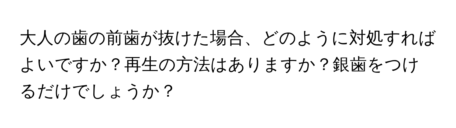 大人の歯の前歯が抜けた場合、どのように対処すればよいですか？再生の方法はありますか？銀歯をつけるだけでしょうか？