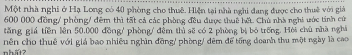 Một nhà nghi ở Hạ Long có 40 phòng cho thuê. Hiện tại nhà nghi đang được cho thuê với giá
600 000 đồng/ phòng/ đêm thì tất cả các phòng đều được thuê hết. Chủ nhà nghi ước tính cứ 
tăng giá tiền lên 50.000 đồng/ phòng/ đêm thì sẽ có 2 phòng bị bỏ trống. Hỏi chủ nhà nghi 
nên cho thuê với giá bao nhiêu nghìn đồng/ phòng/ đêm để tổng doanh thu một ngày là cao 
nhất?