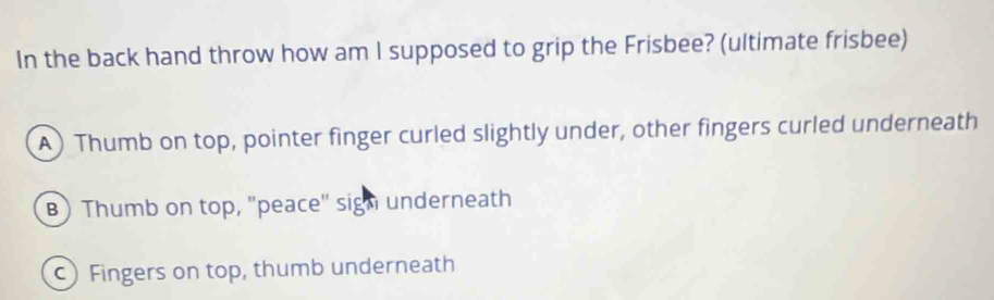 In the back hand throw how am I supposed to grip the Frisbee? (ultimate frisbee)
A)Thumb on top, pointer finger curled slightly under, other fingers curled underneath
B ) Thumb on top, "peace" sign underneath
) Fingers on top, thumb underneath