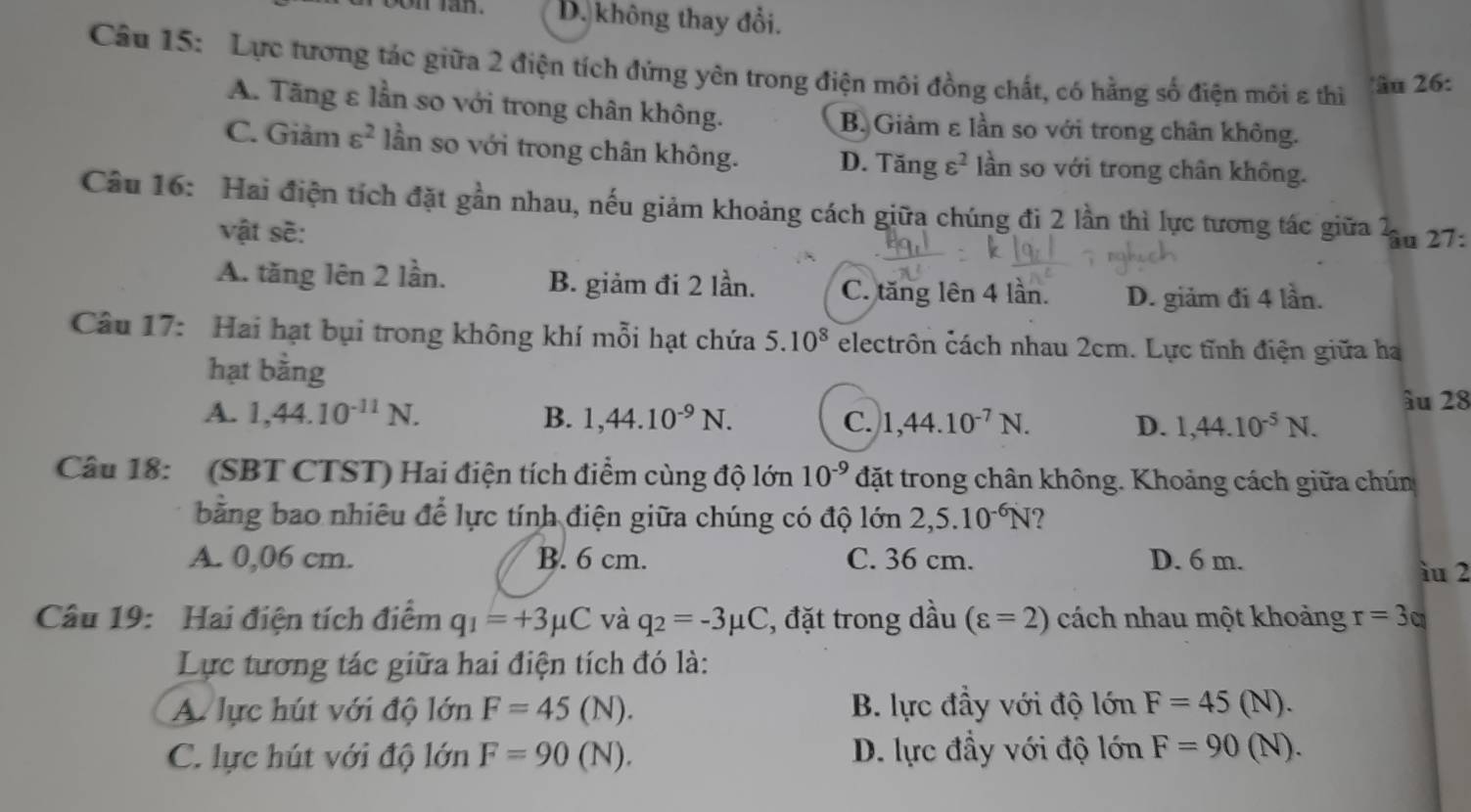 D. không thay đổi.
Câu 15: Lực tương tác giữa 2 điện tích đứng yên trong điện môi đồng chất, có hằng số điện môi ε thi
âu 26:
A. Tăng ε lần so với trong chân không. B. Giảm ε lần so với trong chân không.
C. Giảm varepsilon^2 lần so với trong chân không. D. Tăng varepsilon^2 lần so với trong chân không.
Câu 16: Hai điện tích đặt gần nhau, nếu giảm khoảng cách giữa chúng đi 2 lần thì lực tương tác giữa u 27:
vật sẽ:
A. tăng lên 2 lần. B. giảm đi 2 lần. C. tăng lên 4 lân. D. giảm đi 4 lần.
Câu 17: Hai hạt bụi trong không khí mỗi hạt chứa 5.10^8 electrôn cách nhau 2cm. Lực tĩnh điện giữa ha
hạt bằng
âu 28
A. 1,44.10^(-11)N. B. 1,44.10^(-9)N. C. 1,44.10^(-7)N. D. 1,44.10^(-5)N.
Câu 18: (SBT CTST) Hai điện tích điểm cùng độ lớn 10^(-9) đặt trong chân không. Khoảng cách giữa chún
bằng bao nhiêu để lực tính điện giữa chúng có độ lớn 2,5.10^(-6)N ?
A. 0,06 cm. B. 6 cm. C. 36 cm. D. 6 m.
iu 2
Câu 19: Hai điện tích điểm q_1=+3mu C và q_2=-3mu C , đặt trong dầu (varepsilon =2) cách nhau một khoảng r=3q
Lực tương tác giữa hai điện tích đó là:
A lực hút với độ lớn F=45( N). B. lực đầy với độ lớn F=45(N).
C. lực hút với độ lớn F=90(N). D. lực đầy với độ lớn F=90(N).