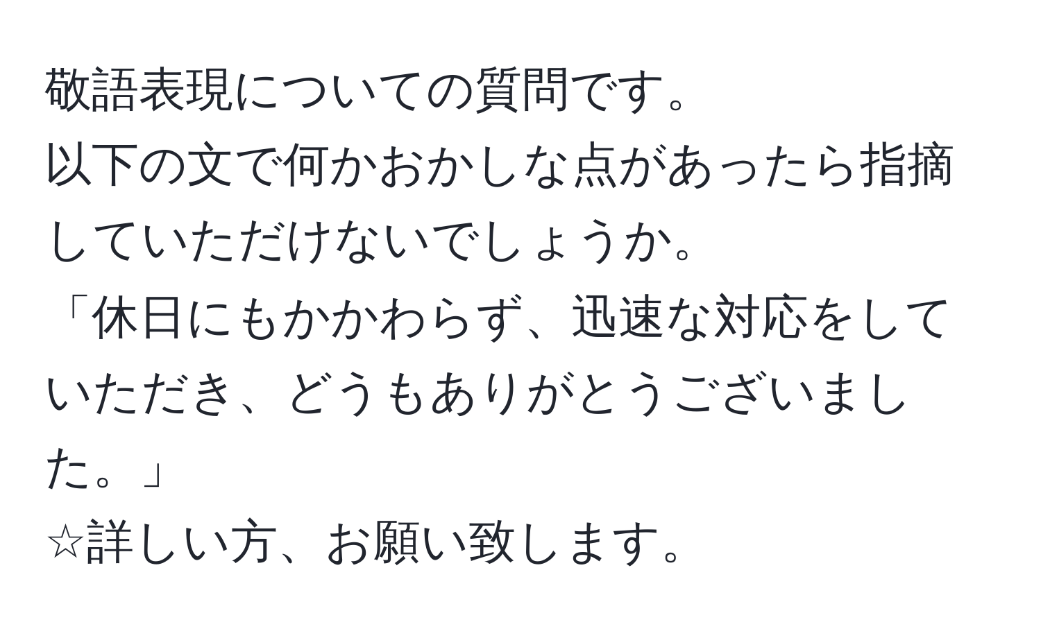 敬語表現についての質問です。  
以下の文で何かおかしな点があったら指摘していただけないでしょうか。  
「休日にもかかわらず、迅速な対応をしていただき、どうもありがとうございました。」  
☆詳しい方、お願い致します。