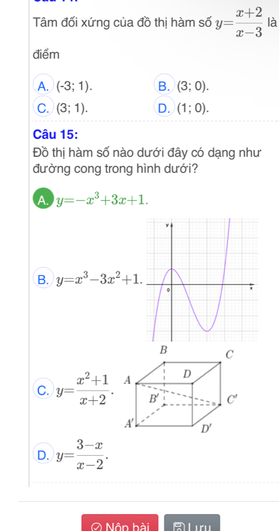 Tâm đối xứng của đồ thị hàm số y= (x+2)/x-3  là
điểm
A. (-3;1). B. (3;0).
C. (3;1). D. (1;0).
Câu 15:
Đồ thị hàm số nào dưới đây có dạng như
đường cong trong hình dưới?
A. y=-x^3+3x+1.
B. y=x^3-3x^2+1.
C. y= (x^2+1)/x+2 .
D. y= (3-x)/x-2 .
O Nôn hài A Lưu