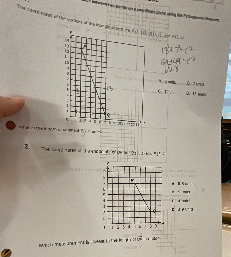 ice between two points on a coordinate plane using the Pythagorean theorem.
The coordinates of the vertices of the triangle   and R(2,1).
A. 5 units
B. 7 units
C. 12 units D. 13 units
What is the length of segment PQ in units?
2. The coordinates of the endpoints of overline QR are Q(8,2) and R(5,7).
A 5.8 units
B 5 units
C 4 units
D 3.9 units
Which measurement is closest to the length of overline QR in units?