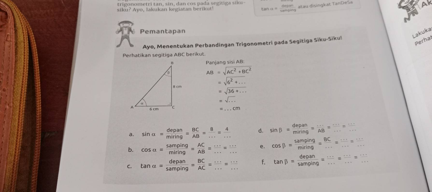 trigonometri tan, sin, dan cos pada segitiga siku- 
siku? Ayo, lakukan kegiatan berikut! tan alpha = depan/samping  atau disingkat TanDeSa 
Ak 
Pemantapan 
Lakuka 
Perhal 
Ayo, Menentukan Perbandingan Trigonometri pada Segitiga Siku-Siku! 
Perhatikan segitiga ABC berikut. 
Panjang sisi AB :
AB=sqrt(AC^2+BC^2)
=sqrt(6^2+...)
=sqrt(36+...)
=sqrt(...)
=...cm
a. sin alpha = depan/miring = BC/AB = 8/... = 4/... 
d. sin beta = depan/miring = ·s /AB = ·s /·s  = ·s /·s  
b. cos alpha = samping/miring = AC/AB = ·s /·s  = ·s /·s   e. cos beta = samping/miring = BC/... = (...)/... = (...)/... 
C. tan alpha = depan/samping = BC/AC = ·s /·s  = ·s /·s   f. tan beta = depan/samping = ·s /·s  = ·s /·s  = ·s /·s  