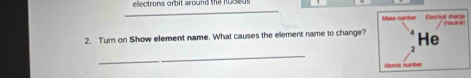 electrons orbit around the nucieus 
_ 
Mass number Elecrical sharge 
/ (fmade o ) 
2. Turn on Show element name. What causes the element name to change? He 
_ 
2 
Atomic number