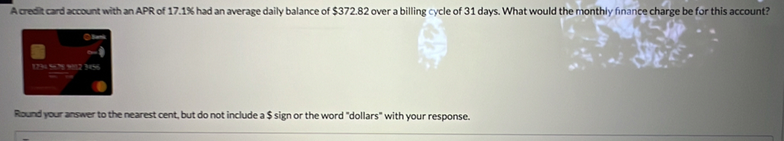 A credit card account with an APR of 17.1% had an average daily balance of $372.82 over a billing cycle of 31 days. What would the monthly finance charge be for this account?
1734 5= 78 912 3456
Round your answer to the nearest cent, but do not include a $ sign or the word "dollars" with your response.