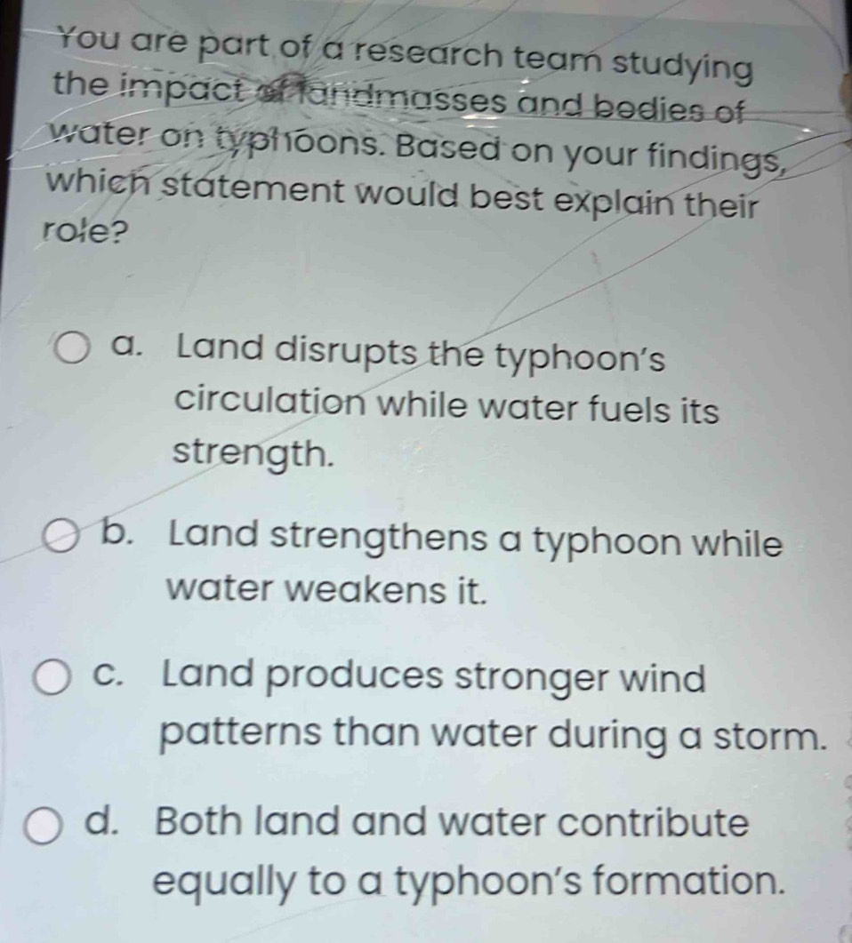 You are part of a research team studying
the impact of fandmasses and bodies of 
water on typhoons. Based on your findings,
which statement would best explain their
role?
a. Land disrupts the typhoon’s
circulation while water fuels its
strength.
b. Land strengthens a typhoon while
water weakens it.
c. Land produces stronger wind
patterns than water during a storm.
d. Both land and water contribute
equally to a typhoon’s formation.