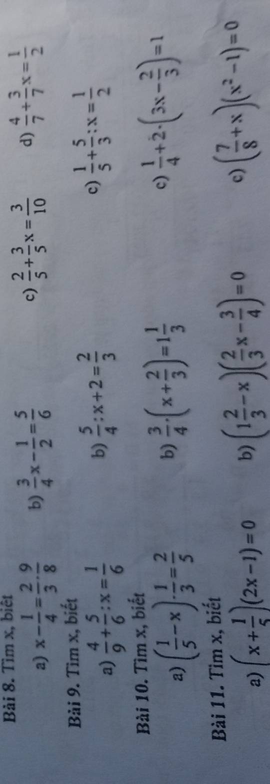 Bải 8. Tìm x, biết 
a) x- 1/4 = 2/3 ·  9/8  b)  3/4 x- 1/2 = 5/6  c)  2/5 + 3/5 x= 3/10  d)  4/7 + 3/7 x= 1/2 
Bải 9. Tìm x, biết 
a)  4/9 + 5/6 :x= 1/6 
b)  5/4 :x+2= 2/3 
c)  1/5 + 5/3 :x= 1/2 
Bài 10. Tìm x, biết 
a) ( 1/5 -x)·  1/3 = 2/5 
b)  3/4 · (x+ 2/3 )=1 1/3 
c)  1/4 +2· (3x- 2/3 )=1
Bài 11. Tìm x, biết 
a) (x+ 1/5 )(2x-1)=0
b) (1 2/3 -x)( 2/3 x- 3/4 )=0
c) ( 7/8 +x)(x^2-1)=0