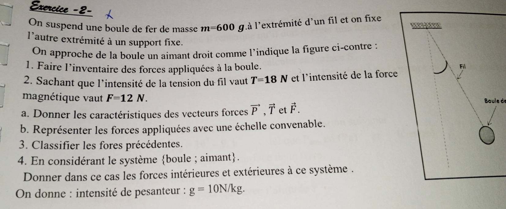 Exercice -2- 
On suspend une boule de fer de masse m=600g là l'extrémité d'un fil et on fixe 

l'autre extrémité à un support fixe. 
On approche de la boule un aimant droit comme l’indique la figure ci-contre : 
1. Faire l'inventaire des forces appliquées à la boule. Fil 
2. Sachant que l'intensité de la tension du fil vaut T=18N et l'intensité de la force 
magnétique vaut F=12N. Boule de 
a. Donner les caractéristiques des vecteurs forces vector P, vector T et vector F. 
b. Représenter les forces appliquées avec une échelle convenable. 
3. Classifier les fores précédentes. 
4. En considérant le système boule ; aimant. 
Donner dans ce cas les forces intérieures et extérieures à ce système . 
On donne : intensité de pesanteur : g=10N/kg.