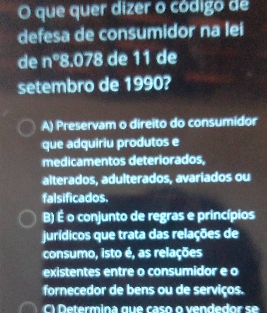 que quer dizer o código de
defesa de consumidor na lei
de n°8.078 de 11 de
setembro de 1990?
A) Preservam o direito do consumidor
que adquiriu produtos e
medicamentos deteriorados,
alterados, adulterados, avariados ou
falsificados.
B) É o conjunto de regras e princípios
jurídicos que trata das relações de
consumo, isto é, as relações
existentes entre o consumidor e o
fornecedor de bens ou de serviços.
C) Determina que caso o vendedor se