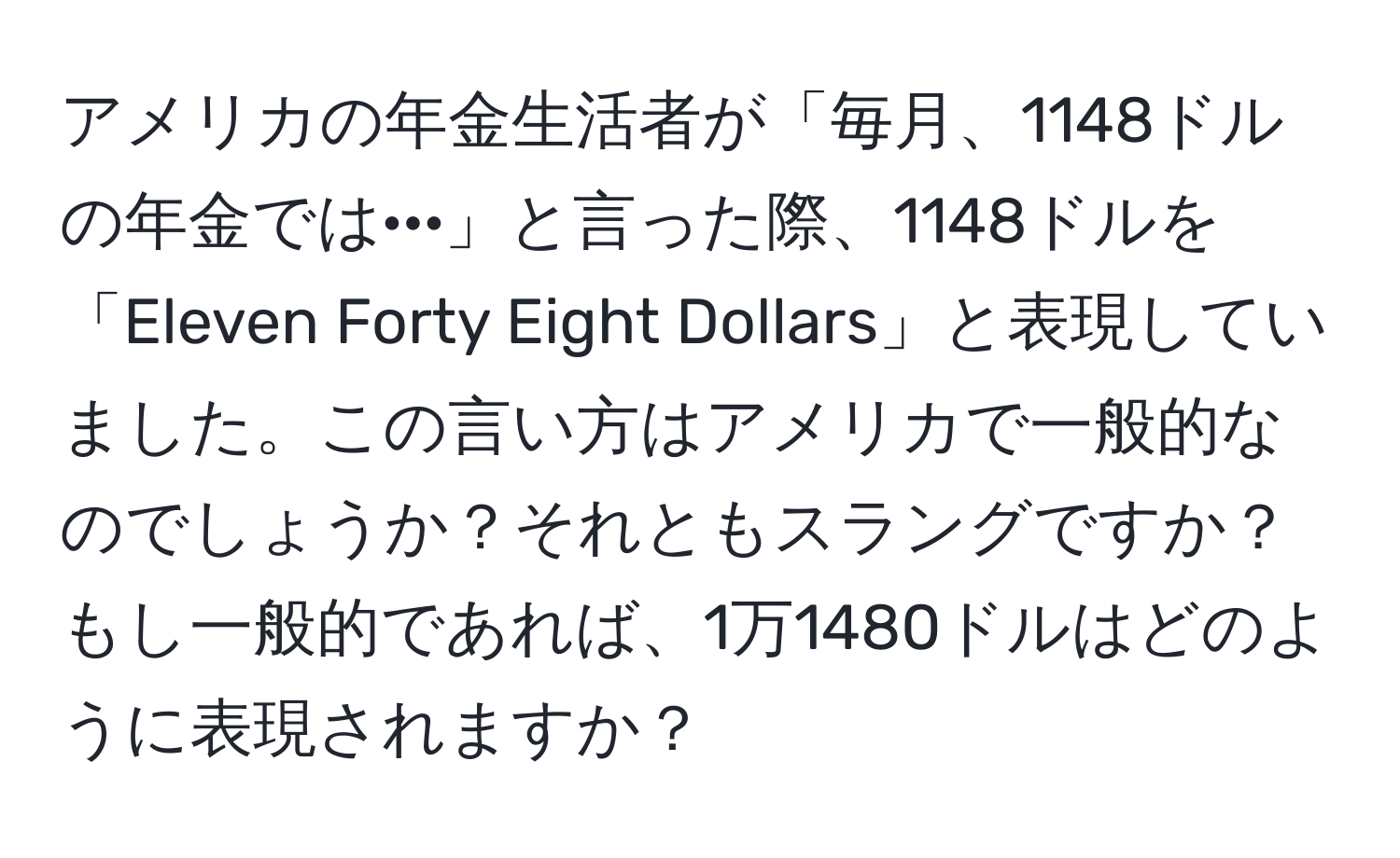 アメリカの年金生活者が「毎月、1148ドルの年金では···」と言った際、1148ドルを「Eleven Forty Eight Dollars」と表現していました。この言い方はアメリカで一般的なのでしょうか？それともスラングですか？もし一般的であれば、1万1480ドルはどのように表現されますか？