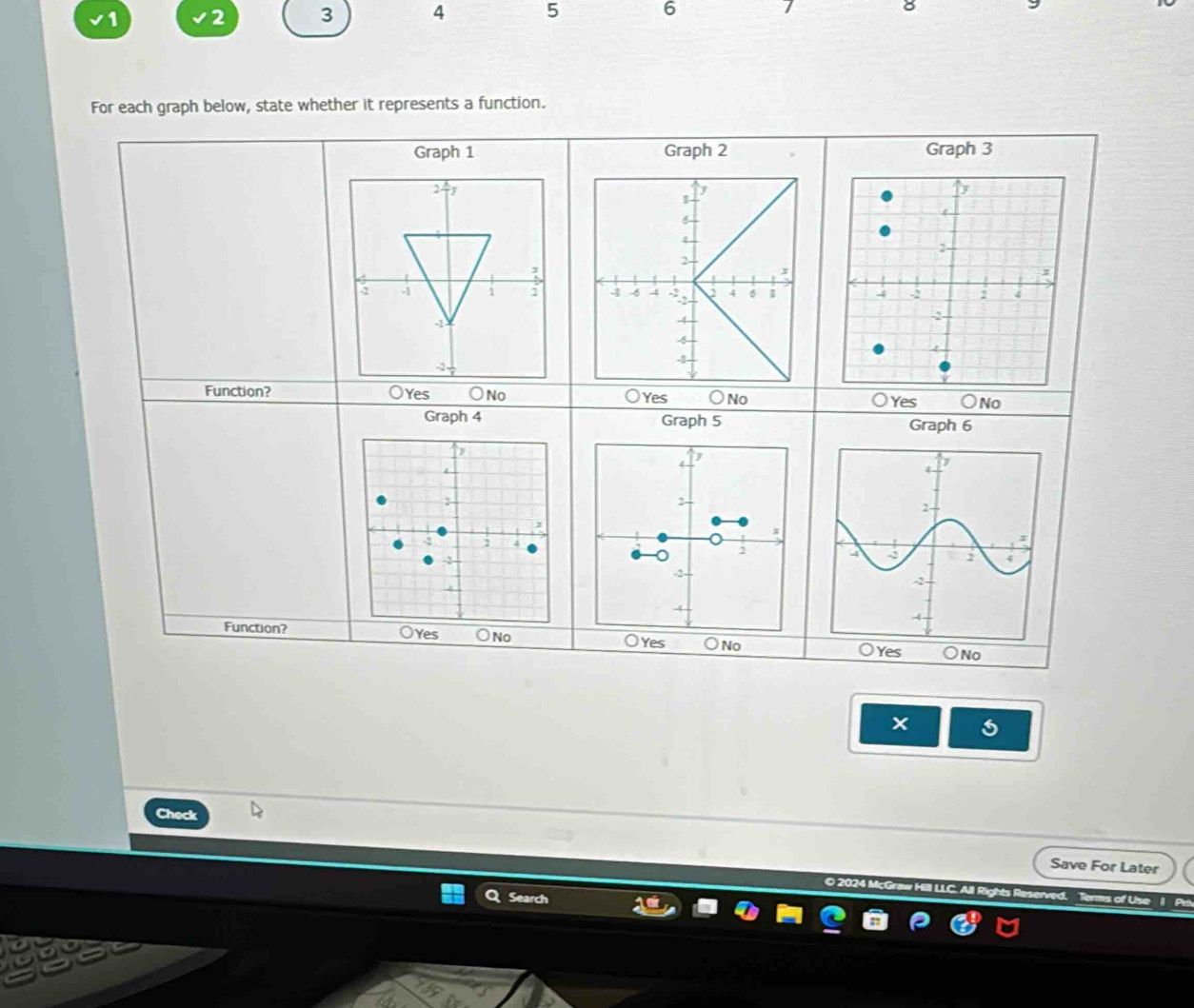 1 2 3 4 5 6
For each graph below, state whether it represents a function.
Graph 1 Graph 2 Graph 3

Function? Oyes No Yes No Yes ) No
Graph 4 Graph 5 Graph 6
J
2
x
-3
Function? es No ○Yes ○No 
Check
Save For Later
© 2024 McGra
Search
erms of Use 1 Pe