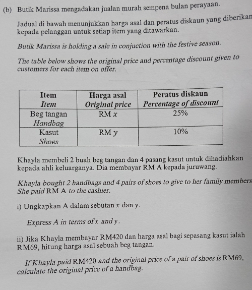 Butik Marissa mengadakan jualan murah sempena bulan perayaan. 
Jadual di bawah menunjukkan harga asal dan peratus diskaun yang diberikan 
kepada pelanggan untuk setiap item yang ditawarkan. 
Butik Marissa is holding a sale in conjuction with the festive season. 
The table below shows the original price and percentage discount given to 
customers for each item on offer. 
Khayla membeli 2 buah beg tangan dan 4 pasang kasut untuk dihadiahkan 
kepada ahli keluarganya. Dia membayar RM A kepada juruwang. 
Khayla bought 2 handbags and 4 pairs of shoes to give to her family members 
She paid RM A to the cashier. 
i) Ungkapkan A dalam sebutan x dan y. 
Express A in terms of x andy. 
ii) Jika Khayla membayar RM420 dan harga asal bagi sepasang kasut ialah
RM69, hitung harga asal sebuah beg tangan. 
If Khayla paid RM420 and the original price of a pair of shoes is RM69, 
calculate the original price of a handbag.