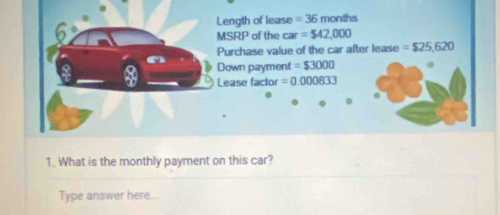 Length of lease = 36 months
MSRP of the ca r=$42,000
Purchase value of the car after lease =$25,620
Down payment = $3000
Lease factor =0.000833
1. What is the monthly payment on this car? 
Type answer here...