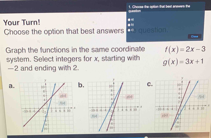 Choose the option that best answers the
question
Your Turn!
a)
b)
Choose the option that best answers   uestion.
Close
Graph the functions in the same coordinate f(x)=2x-3
system. Select integers for x, starting with g(x)=3x+1
—2 and ending with 2.
a.
C
b. 
 
x