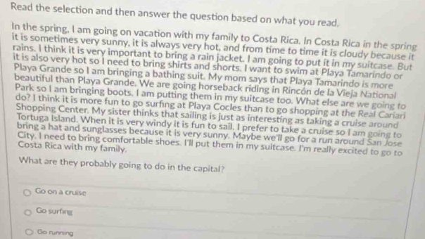 Read the selection and then answer the question based on what you read.
In the spring, I am going on vacation with my family to Costa Rica. In Costa Rica in the spring
it is sometimes very sunny, it is always very hot, and from time to time it is cloudy because it
rains. I think it is very important to bring a rain jacket. I am going to put it in my suitcase. But
it is also very hot so I need to bring shirts and shorts. I want to swim at Playa Tamarindo or
Playa Grande so I am bringing a bathing suit. My mom says that Playa Tamarindo is more
beautiful than Playa Grande. We are going horseback riding in Rincón de la Vieja National
Park so I am bringing boots. I am putting them in my suitcase too. What else are we going to
do? I think it is more fun to go surfing at Playa Cocles than to go shopping at the Real Cariari
Shopping Center. My sister thinks that sailing is just as interesting as taking a cruise around
Tortuga Island. When it is very windy it is fun to sail. I prefer to take a cruise so I am going to
bring a hat and sunglasses because it is very sunny. Maybe we'll go for a run around San Jose
City. I need to bring comfortable shoes. I'll put them in my suitcase. I'm really excited to go to
Costa Rica with my family.
What are they probably going to do in the capital?
Go on a cruise
Go surfing
Go running