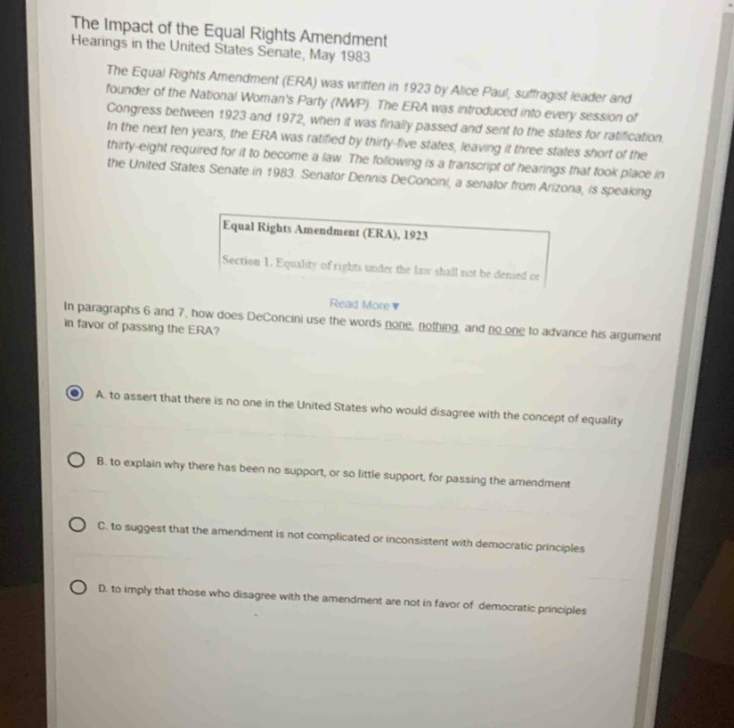 The Impact of the Equal Rights Amendment
Hearings in the United States Senate, May 1983
The Equal Rights Amendment (ERA) was written in 1923 by Alice Paul, suffragist leader and
founder of the National Woman's Party (NWP). The ERA was introduced into every session of
Congress between 1923 and 1972, when it was finally passed and sent to the states for ratification.
In the next ten years, the ERA was ratified by thirty-five states, leaving it three states short of the
thirty-eight required for it to become a law. The following is a transcript of hearings that took place in
the United States Senate in 1983. Senator Dennis DeConcini, a senator from Arizona, is speaking
Equal Rights Amendment (ERA), 1923
Section 1. Equality of rights under the law shall not be denied or
Read More ▼
In paragraphs 6 and 7, how does DeConcini use the words none, nothing, and no one to advance his argument
in favor of passing the ERA?
A. to assert that there is no one in the United States who would disagree with the concept of equality
B. to explain why there has been no support, or so little support, for passing the amendment
C. to suggest that the amendment is not complicated or inconsistent with democratic principles
D. to imply that those who disagree with the amendment are not in favor of democratic principles