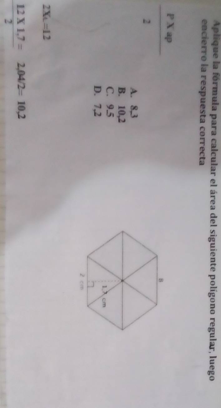 Aplique la fórmula para calcular el área del siguiente polígono regular, luego
encierão la respuesta correcta
 (P* ap)/2 
A. 8, 3
B. 10,2
C. 9.5
D. 7,2
2X_L=12
 (12* 1,7=)/2  2,04/2=10,2