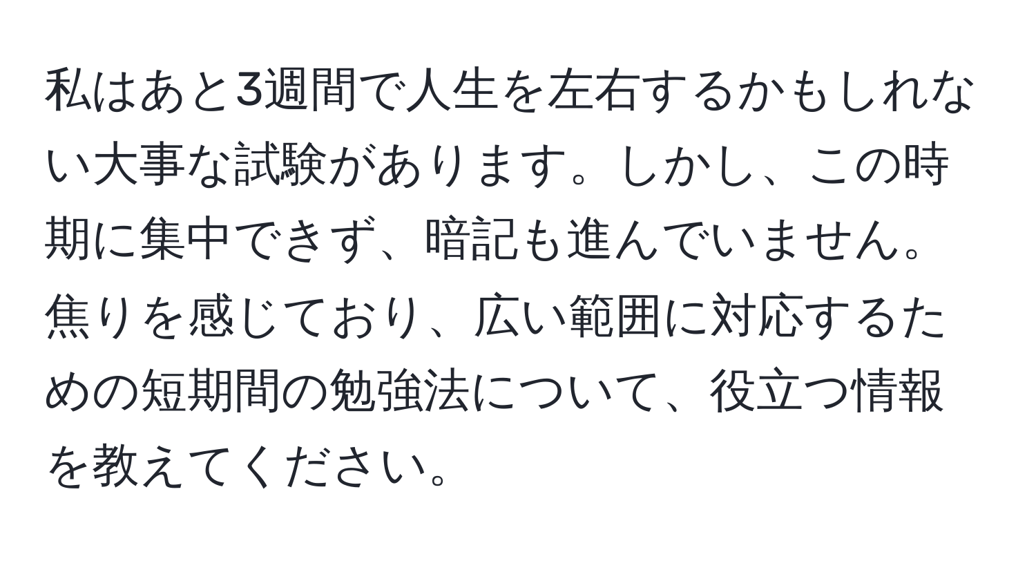 私はあと3週間で人生を左右するかもしれない大事な試験があります。しかし、この時期に集中できず、暗記も進んでいません。焦りを感じており、広い範囲に対応するための短期間の勉強法について、役立つ情報を教えてください。