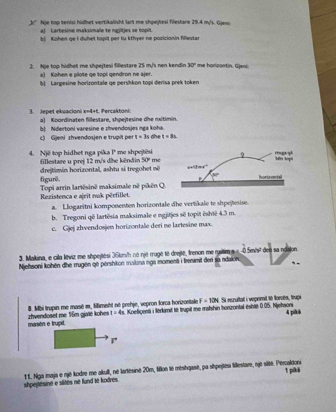 Nje top tenisi hidhet vertikalisht lart me shpejtesi filestare 29.4 m/s. Gjeni:
a) Lartesine maksimale te ngjitjes se topit.
b) Kohen qe I duhet topit per tu kthyer ne pozicionin fillestar
2. Nje top hidhet me shpejtesi fillestare 25 m/s nen kendin 30° me horizontin. Gjeni:
a) Kohen e plote qe topi qendron ne ajer.
b) Largesine horizontale qe pershkon topi derisa prek token
3. Jepet ekuacioni x=4+t :. Percaktoni:
a) Koordinaten fillestare, shpejtesine dhe nxitimin.
b) Ndertoni varesine e zhvendosjes nga koha.
c) Gjeni zhvendosjen e trupit per t=3s dhe t=8s.
4. Një top hidhet nga pika P me shpejtësi
fillestare u prej 12 m/s dhe këndin 50° me
drejtimin horizontal, ashtu si tregohet në
figurë. 
Topi arrin lartësinë maksimale në pikën Q.
Rezistenca e ajrit nuk përfillet.
a. Llogaritni komponenten horizontale dhe vertikale te shpejtesise.
b. Tregoni që lartësia maksimale e ngjitjes së topit është 4.3 m.
c. Gjej zhvendosjen horizontale deri ne lartesine max.
3. Makina, e cila lēviz me shpejtēsi 36km/h né një rrugë të drejtë, frenon me nxitim a =-0.5m/s^2 den sa ndalon.
Njehsoni kohēn dhe rrugën që përshkon makina nga momenti i frenimit deri sa ndalon.
？ -
8. Mbi trupin me masë m, fillimisht në prehje, vepron forca horizontale F=10N Si rezultat i veprimit tê forcês, trupi
zhvendoset me 16m gjate kohes t=4s Koefiçenti i fērkimit të trupit me rrafshin horizontal është 0.05. Njehsoni
4 pikë
masēn e trupit.
11. Nga maja e një kodre me akull, né lartësine 20m, fillon të rréshqasë, pa shpejtēsi fillestare, një slité. Percaktoni
1 pikē
shpejtesine e slites né fund të kodres.