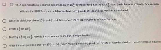 A sea manatee at a marine center has eaten 15 3/4 pound s of food over the last 4 1/2 days. It eats the same amount of food each day.
Which is the BEST first step to determine how many pounds of food this sea manatee ate each day?
Write the division problem 15 3/4 / 4 1/2  , and then convert the mixed numbers to improper fractions.
Divide 4 1/2  by 15 3/4 .
Multiply 4 1/2  by 15 3/4 . Rewrite the second number as an improper fraction.
Write the multiplication problem 15 3/4 * 4 1/2 . Since you are multiplying, you do not have to convert the mixed numbers into improper fractions