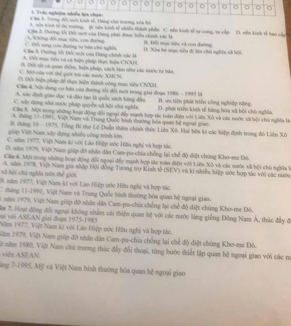nh tế, Đăng chủ trương xóa bỏ
A. nều kinh tế thị trưởng. B. nền kinh tế nhiều thành phần. C. nền kinh tế tự cung, tự cấp. D. nền kinh tế bao cấp
Cầu 2. Đường lối Đối mới của Đảng phái được hiểu chính xác là
A. Không đối mục tiêu, con đường. B. Đối mục tiêu và con đường.
C. Đối sang con đường tư bản chủ nghĩa. D. Xóa bó mục tiêu đi lên chủ nghĩa xã hội.
Câu 3, Dường lối Đối mới của Đảng chính xác là
A. Đối mục tiểu và cả biện pháp thực hiện CNXH.
B. Đối tất cả quan điểm, biện pháp, cách làm như các nước tư bản.
C. Mô cùa với thế giới trừ các nước XHCN.
D. Đối biện pháp để thực hiện thành công mục tiêu CNXH.
Câu 4. Nội dung cơ bản của đường lối đổi mới trong giai đoạn 1986 - 1995 là
A. xác định giáo dục và đào tạo là quốc sách hàng đầu. B. ưu tiên phát triển công nghiệp nặng.
C. xây dựng nhà nước pháp quyền xã hội chủ nghĩa, D. phát triển kinh tế hàng hóa xã hội chủ nghĩa.
Câu 5. Một trong những hoạt động đổi ngoại đẩy mạnh hợp tác toàn diện với Liên Xô và các nước xã hội chủ nghĩa là
A. tháng 11-1991, Việt Nam và Trung Quốc binh thường hóa quan hệ ngoại giao.
B. tháng 10 - 1975, Tổng Bí thư Lê Duần thăm chính thức Liên Xô. Hai bên kí các hiệp định trong đó Liên Xô
giúp Việt Nam xây dựng nhiều công trình lớn.
C. năm 1977, Việt Nam kí với Lào Hiệp ước Hữu nghị và hợp tác.
D. năm 1979, Việt Nam giúp đỡ nhân dân Cam-pu-chia chống lại chế độ diệt chủng Khơ-me Đỏ.
Câu 6. Một trong những hoạt động đổi ngoại đẩy mạnh hợp tác toàn điện với Liên Xô và các nước xã hội chủ nghĩa là
A. năm 1978, Việt Nam gia nhập Hội đồng Tương trợ Kinh tế (SEV) và kí nhiều hiệp ước hợp tác với các nước
xã hội chủ nghĩa trên thể giới.
B. năm 1977, Việt Nam kí với Lào Hiệp ước Hữu nghị và hợp tác.
C. tháng 11-1991, Việt Nam và Trung Quốc bình thường hóa quan hệ ngoại giao.
3 năm 1979, Việt Nam giúp đỡ nhân dân Cam-pu-chia chống lại chế độ diệt chúng Khơ-me Đỏ.
ầu 7. Hoạt động đổi ngoại không nhằm cải thiện quan hệ với các nước láng giềng Đông Nam Á, thúc đầy đó
với với ASEAN giai đoạn 1975-1985
Năm 1977, Việt Nam kí với Lào Hiệp ước Hữu nghị và hợp tác.
Năm 1979, Việt Nam giúp đỡ nhân dân Cam-pu-chia chống lại chế độ diệt chủng Khơ-me Đỏ.
mừt năm 1980, Việt Nam chủ trương thúc đầy đổi thoại, từng bước thiết lập quan hệ ngoại giao với các nư
vi  SAN.
tăng 7-1995, Mỹ và Việt Nam bình thường hóa quan hệ ngoại giao