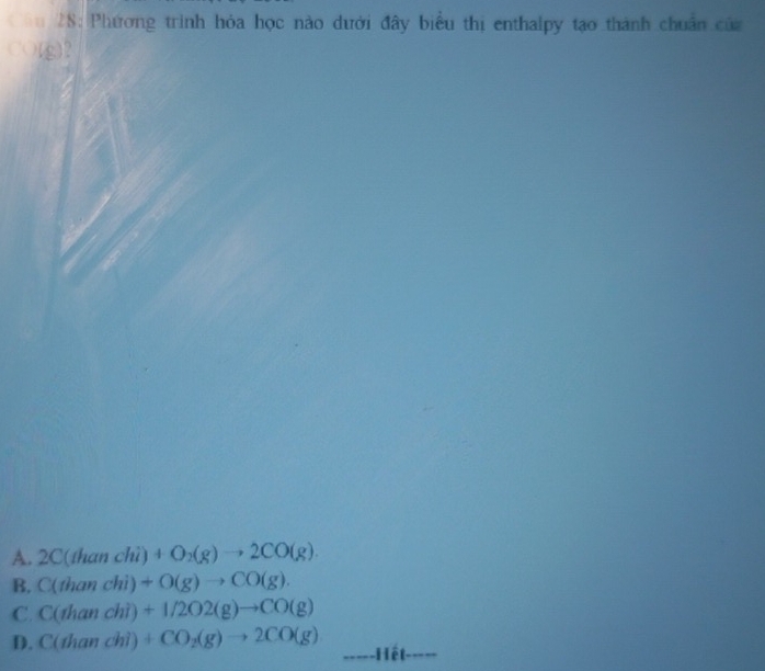 28: Phương trình hỏa học nào dưới đây biểu thị enthalpy tạo thành chuẩn của
(g)?
A. 2C(than chì) +O_2(g)to 2CO(g).
B. C(thanchi)+O(g)to CO(g).
C. C(thanchi)+1/2O2(g)to CO(g)
D. C(dianchi)+CO_2(g)to 2CO(g)
-----Hết