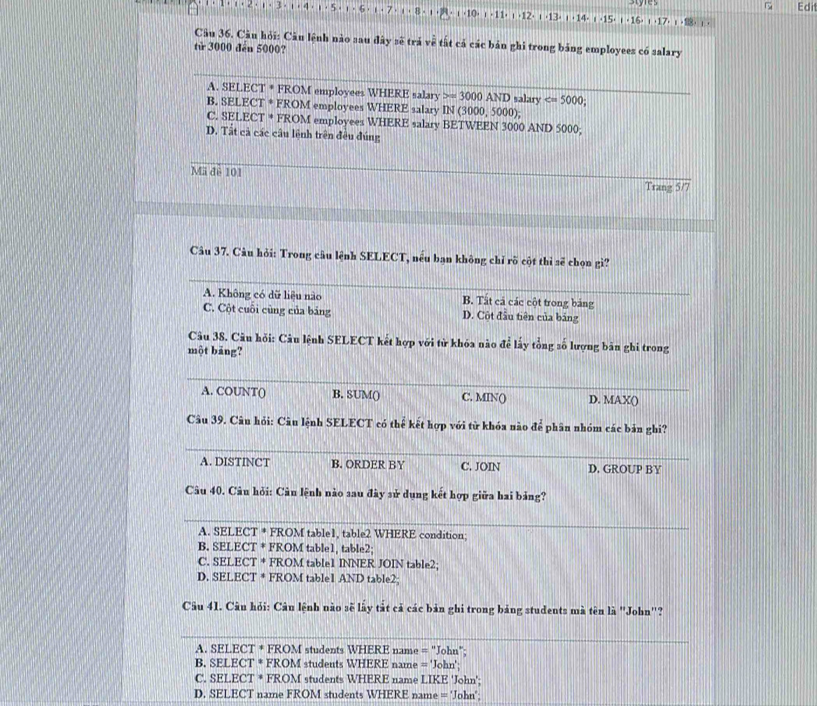 Edi
3 · ι  ·10. 1· 11· 1· 12· |· 13| 1 · 14· |· 15| , 16)  ·17
Câu 36. Câu hỏi: Câu lệnh nào sau đây sẽ trả về tất cả các bản ghi trong bảng employees có salary
từ 3000 đến 5000?
A. SELECT * FROM employees WHERE salary =3000AND salary
B. SELECT * FROM employees WHERE salary IN (3000, 5000);
C. SELECT * FROM employees WHERE salary BETWEEN 3000 AND 5000;
D. Tất cả các câu lệnh trên đều đúng
Mã đề 101
Trang 5/7
Câu 37. Câu hỏi: Trong câu lệnh SELECT, nếu bạn không chỉ rõ cột thì sẽ chọn gì?
A. Không có dữ liệu nào B. Tất cả các cột trong bảng
C. Cột cuối cùng của bảng D. Cột đầu tiên của bảng
Câu 38. Câu hỏi: Câu lệnh SELECT kết hợp với từ khóa nào để lấy tổng số lượng bản ghi trong
một bảng?
A. COUNT() B. SUM() C. MIN() D. MAX()
Câu 39. Câu hỏi: Câu lệnh SELECT có thể kết hợp với từ khóa nào để phân nhóm các bản ghi?
A. DISTINCT B. ORDER BY C. JOIN D. GROUP BY
Câu 40. Câu hỏi: Câu lệnh nào sau đây sử dụng kết hợp giữa hai bảng?
A. SELECT * FROM table1, table2 WHERE condition;
B. SELECT * FROM table1, table2;
C. SELECT * FROM table1 INNER JOIN table2;
D. SELECT * FROM table1 AND table2;
Câu 41. Câu hỏi: Câu lệnh nào sẽ lấy tắt cả các bản ghi trong bảng students mà tên là ''John'?
A. SELECT * FROM students WHERE name = "John";
B. SELECT * FROM students WHERE name = 'John';
C. SELECT * FROM students WHERE name LIKE 'John';
D. SELECT name FROM students WHERE name ='John'.