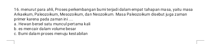 menurut para ahli, Proses perkembangan bumi terjadi dalam empat tahapan masa, yaitu masa
Arkaekum, Paleozoikum, Mesozoikum, dan Neozoikum. Masa Paleozoikum disebut juga zaman
primer karena pada zaman ini ....
a. Hewan bersel satu muncul pertama kali
b. es mencair dalam volume besar
c. Bumi dalam proses menuju kestabilan