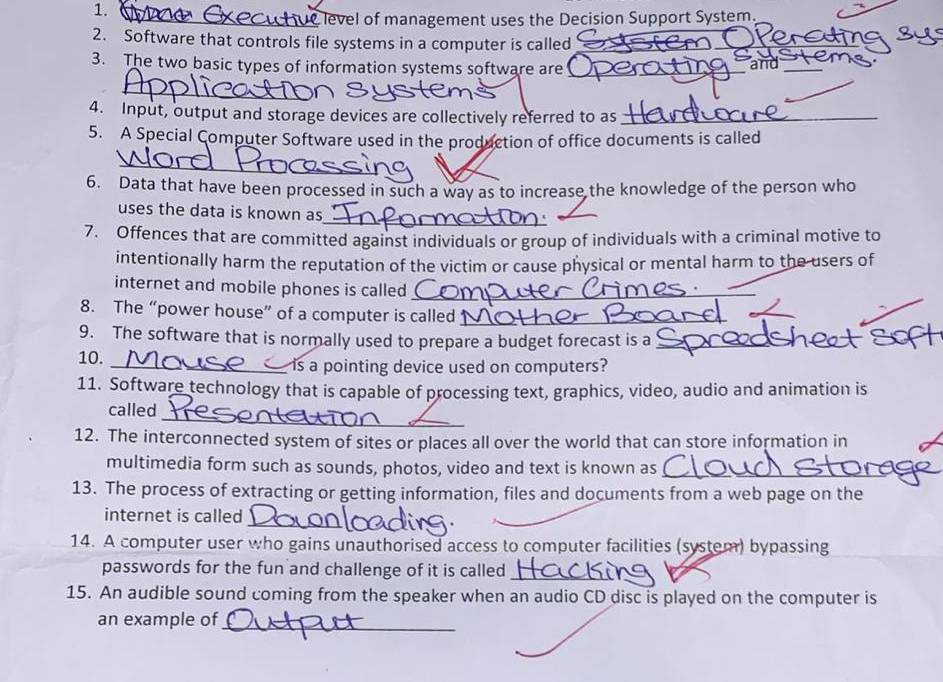 level of management uses the Decision Support System. 
2. Software that controls file systems in a computer is called_ 
_ 
3. The two basic types of information systems software are _and_ 
4. Input, output and storage devices are collectively referred to as_ 
5. A Special Computer Software used in the production of office documents is called 
_ 
6. Data that have been processed in such a way as to increase the knowledge of the person who 
_ 
uses the data is known as 
7. Offences that are committed against individuals or group of individuals with a criminal motive to 
intentionally harm the reputation of the victim or cause physical or mental harm to the users of 
internet and mobile phones is called_ 
8. The “power house” of a computer is called_ 
_ 
9. The software that is normally used to prepare a budget forecast is a_ 
10. _is a pointing device used on computers? 
11. Software technology that is capable of processing text, graphics, video, audio and animation is 
_ 
called 
12. The interconnected system of sites or places all over the world that can store information in 
multimedia form such as sounds, photos, video and text is known as_ 
13. The process of extracting or getting information, files and documents from a web page on the 
_ 
internet is called 
14. A computer user who gains unauthorised access to computer facilities (system) bypassing 
passwords for the fun and challenge of it is called_ 
15. An audible sound coming from the speaker when an audio CD disc is played on the computer is 
an example of_