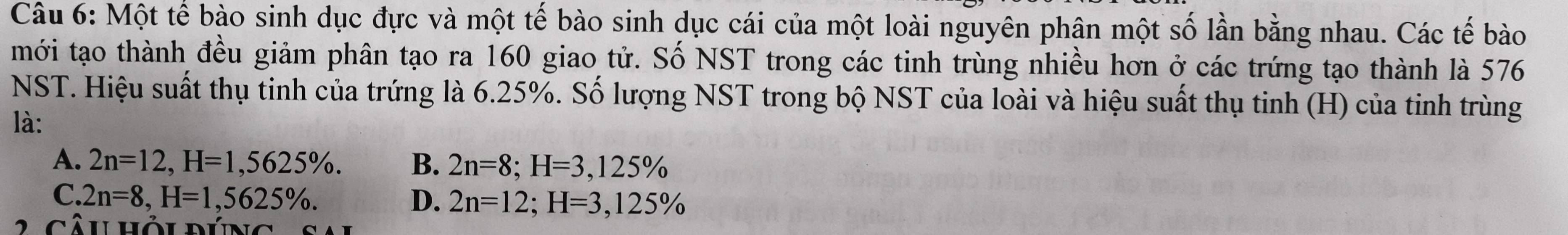 Một tế bào sinh dục đực và một tế bào sinh dục cái của một loài nguyên phân một số lần bằng nhau. Các tế bào
mới tạo thành đều giảm phân tạo ra 160 giao tử. Số NST trong các tinh trùng nhiều hơn ở các trứng tạo thành là 576
NST. Hiệu suất thụ tinh của trứng là 6.25%. Số lượng NST trong bộ NST của loài và hiệu suất thụ tinh (H) của tinh trùng
là:
A. 2n=12, H=1,5625%. B. 2n=8; H=3,125%
C. 2n=8, H=1,5625%. D. 2n=12; H=3,125%
Câu hỏu pún g