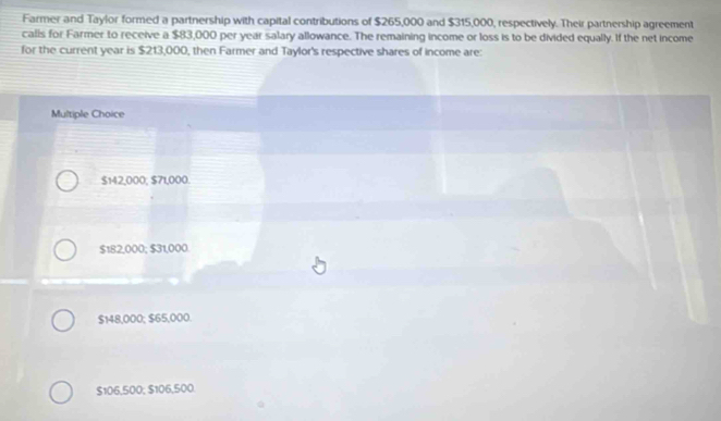 Farmer and Taylor formed a partnership with capital contributions of $265,000 and $315,000, respectively. Their partnership agreement
calls for Farmer to receive a $83,000 per year salary allowance. The remaining income or loss is to be divided equally. If the net income
for the current year is $213,000, then Farmer and Taylor's respective shares of income are:
Multiple Choice
$142,000, $71,000.
$182,000; $31,000
$148,000; $65,000.
$106,500; $106,500