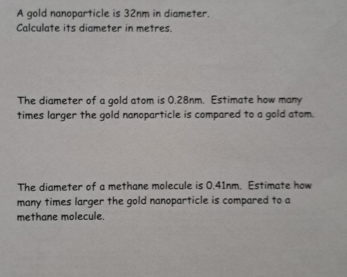 A gold nanoparticle is 32nm in diameter. 
Calculate its diameter in metres. 
The diameter of a gold atom is 0.28nm. Estimate how many 
times larger the gold nanoparticle is compared to a gold atom. 
The diameter of a methane molecule is 0.41nm. Estimate how 
many times larger the gold nanoparticle is compared to a 
methane molecule.