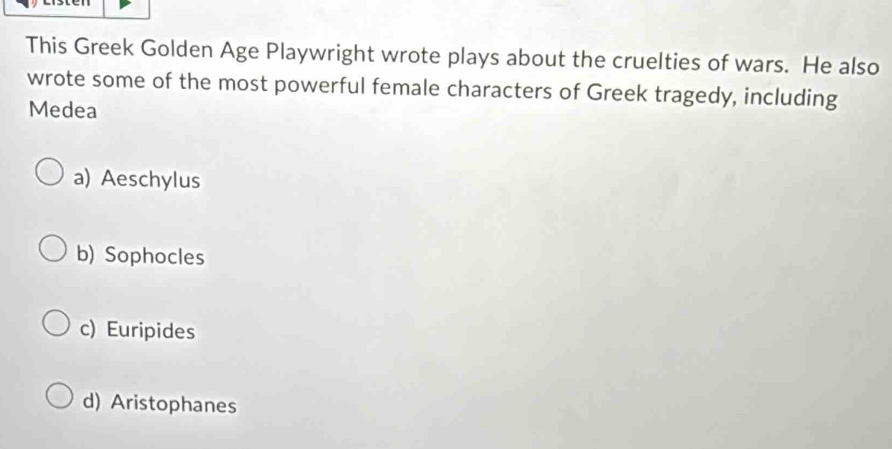 This Greek Golden Age Playwright wrote plays about the cruelties of wars. He also
wrote some of the most powerful female characters of Greek tragedy, including
Medea
a) Aeschylus
b) Sophocles
c) Euripides
d) Aristophanes