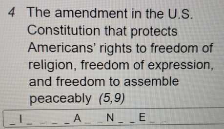 The amendment in the U.S. 
Constitution that protects 
Americans' rights to freedom of 
religion, freedom of expression, 
and freedom to assemble 
peaceably (5,9)
_ 
_ 
_A __N __E_