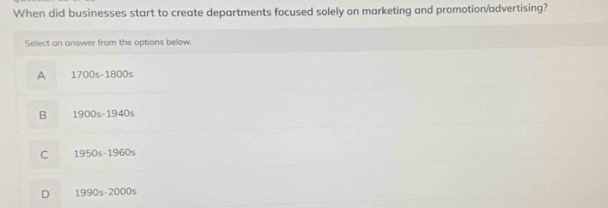 When did businesses start to create departments focused solely on marketing and promotion/advertising?
Select an answer from the options below.
A 1700s-1800s
B 1900s-1940s
C 1950s-1960s
D 1990s-2000s