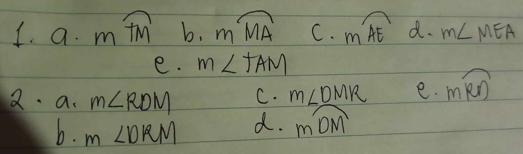 a· mwidehat TM b. mwidehat MA C. moverline AE d. m∠ MEA
e. m∠ TAM
2. a. m∠ RDM
C. m∠ DMR
e. moverline RD
b. m∠ DRM
d. moverline DM