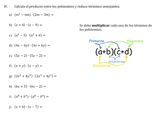 Calcula el producto entre los polinomios y reduce términos semejantes. 
a) (m^2-mn)· (2m-3m)=
b) (x+4)· (x-9)= Se debe multiplicar cada uno de los términos de 
los polinomios. 
c) (a^3-5)· (a^3+6)=
Primeros Segundos 
d) (4x-6y)· (4x+6y)=
c) (5x-2)· (5x-2)=
(a+b)(c+d)
Interiores 
f) (x+y)· (x-y)= Exteriores 
g) (2x^3+4y^2)· (2x^3+4y^2)=
h) (6x+5)· (6x-2)=
i) (a^8+b^4)· (a^8-b^4)=
j) (x+6)· (x-7)=