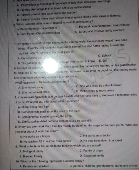 A. Parents lack guidance and reminders to help their kids leam new things
B. Parents discourage their children not to do well in school.
C. Parents provide less supervision and support.
D. Parents provide home environment that shapes a child's initial views of learning.
4; Which parental factor is most related to juvenile delinquency?
a. Better parental characteristics C. Parental detachment from their children
b. Poor Parent-Child Relationships D. Strong and Positive family structure
5. Jim spends most of his time staring at the cement walls. He wishes he would have done
things differently. Jim hates the meals he is served. He also hates having to wear the
required uniform. Where is Jim most likelly at?
A. Construction s te C. School
B. The passage d snough information to know D. Jail
6. Michael felt comp pietely alone. He had always counted on his grandmother
for help and for gunds nse . out her, he wasn't sure what he could do. The feeling made
him even more adamantly opposed to drunk driving.
What happened to Michael's grandmother?
A. She moved away. C. She was killed by a drunk driver.
B. She had a heart attack D. Michael had to move away.
7. You are walking outside and go past the cafeteria door and have to step over a face down slice
of pizza. What can you infer about what happened?
A. There was a food fight.
B. Someone was mad about the taste of the pizza
C. Someone had trouble carrying the pizza
D. The custodian didn't come to work because he was sick.
8. Every day after work Paul took his muddy boots off on the steps of the front porch. What can
you infer about of work Pail does?
A. He works as a lawyer C. He works as a doctor
B. He teaches PE in a small town school D. He cuts trees down in a forest
9. What is the term that refers to the family in which you are raised?
A. Biological family C. Family of origin
B. Blended Family D. Extended family
10. Which of the following represents a natural family?
A. Parents and children C. parents, children, grandparents, aunts and uncles