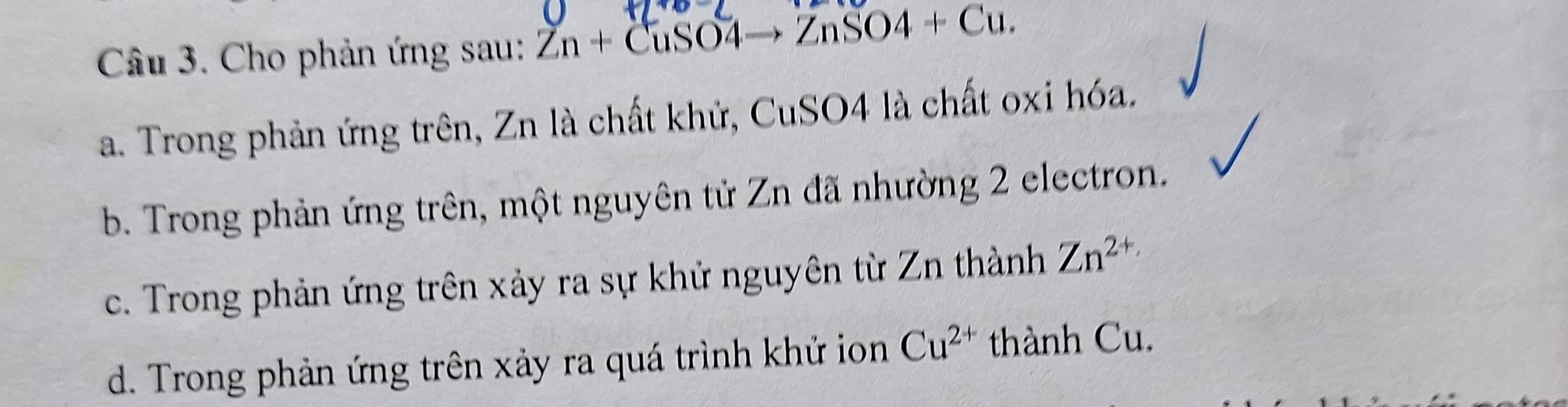 Cho phản ứng sau: Zn+CuSO4to ZnSO4+Cu.
a. Trong phản ứng trên, Zn là chất khử, CuSO4 là chất oxi hóa.
b. Trong phản ứng trên, một nguyên tử Zn đã nhường 2 electron.
c. Trong phản ứng trên xảy ra sự khử nguyên từ Zn thành Zn^(2+)
d. Trong phản ứng trên xảy ra quá trình khử ion Cu^(2+) thành Cu.