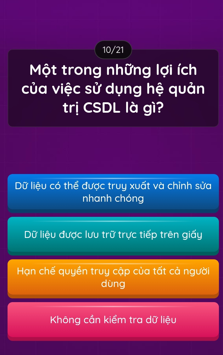 10/21
Một trong những lợi ích
của việc sử dụng hệ quản
trị CSDL là gì?
Dữ liệu có thể được truy xuất và chỉnh sửa
nhanh chóng
Dữ liệu được lưu trữ trực tiếp trên giấy
Hạn chế quyền truy cập của tất cả người
dùng
Không cần kiểm tra dữ liệu