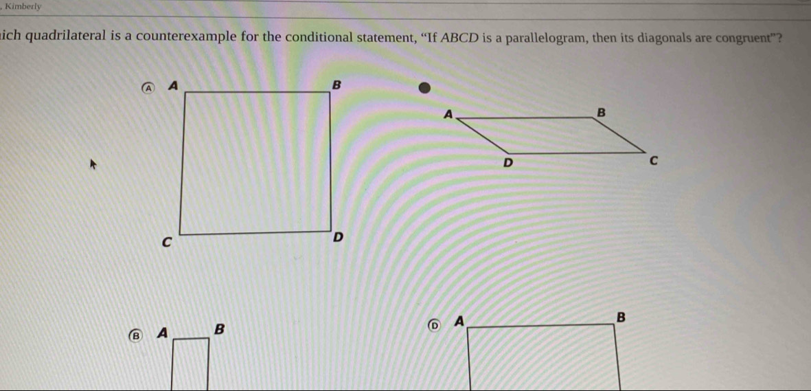 Kimberly 
ich quadrilateral is a counterexample for the conditional statement, “If ABCD is a parallelogram, then its diagonals are congruent”? 
B