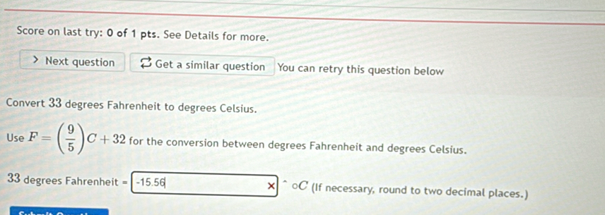 Score on last try: 0 of 1 pts. See Details for more. 
Next question Get a similar question You can retry this question below 
Convert 33 degrees Fahrenheit to degrees Celsius. 
Use F=( 9/5 )C+32 for the conversion between degrees Fahrenheit and degrees Celsius.
33 degrees Fahrenheit = -15 56 * 100 C (If necessary, round to two decimal places.)