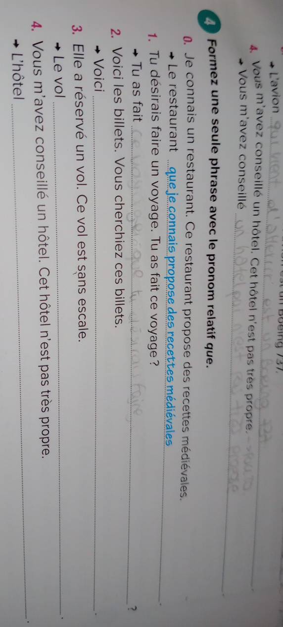 L'avion_ 
un Boeing 737 
4 Vous m'avez conseillé un hôtel. Cet hôtel n'est pas très propre. 
. 
_ 
+ Vous m'avez conseillé 
Formez une seule phrase avec le pronom relatif que. 
Je connais un restaurant. Ce restaurant propose des recettes médiévales. 
Le restaurant _se des recettes médiévales 
1. Tu désirais faire un voyage. Tu as fait ce voyage? 
_ 
Tu as fait_ 
？ 
2. Voici les billets. Vous cherchiez ces billets. 
Voici_ 
. 
3. Elle a réservé un vol. Ce vol est sans escale. 
Le vol_ 
. 
4. Vous m'avez conseillé un hôtel. Cet hôtel n'est pas très propre. 
_. 
L'hôtel