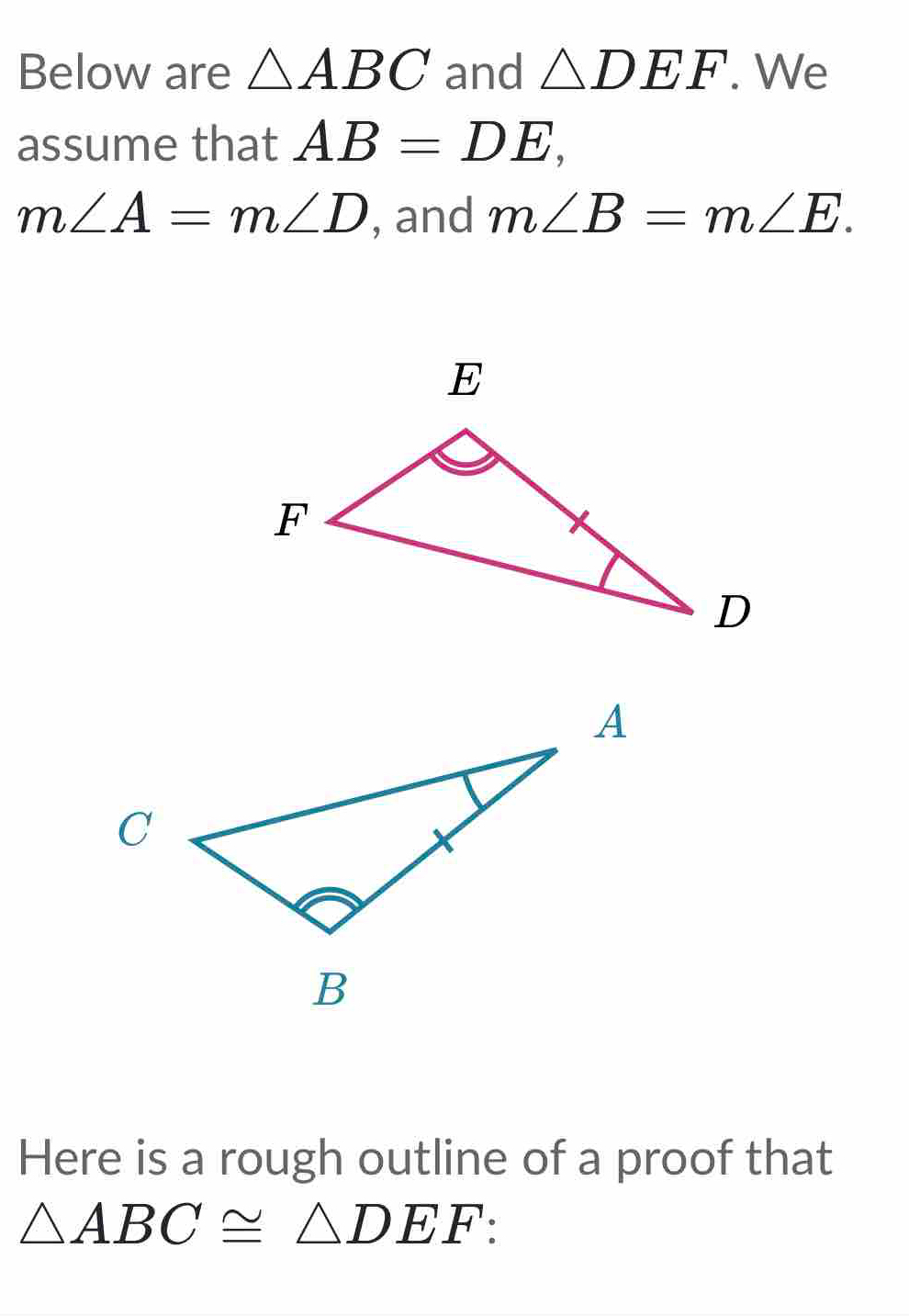 Below are △ ABC and △ DEF. We 
assume that AB=DE,
m∠ A=m∠ D , and m∠ B=m∠ E. 
Here is a rough outline of a proof that
△ ABC≌ △ DEF :