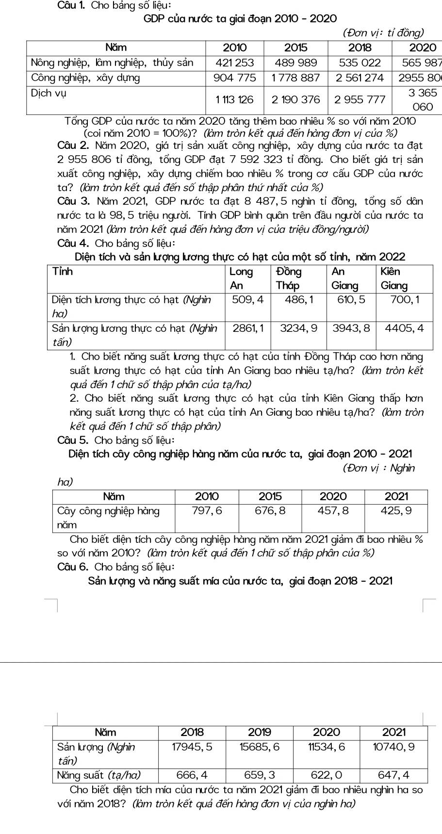 Cho bảng số liệu:
GDP của nước ta giai đoạn 2010 - 2020
7
0
Tổng GDP của nước ta năm 2020 tăng thêm bao nhiêu % so với năm 2010
(coi năm  2010 = 100%)? (làm tròn kết quả đến hàng đơn vị của %)
Câu 2. Năm 2020, giá trị sản xuất công nghiệp, xây dựng của nước ta đạt
2 955 806 tỉ đồng, tổng GDP đạt 7 592 323 tỉ đồng. Cho biết giá trị sản
xuất công nghiệp, xây dựng chiếm bao nhiêu % trong cơ cấu GDP của nước
ta? (làm tròn kết quả đến số thập phân thứ nhất của %)
Câu 3. Năm 2021, GDP nước ta đạt 8 487,5 nghìn tỉ đồng, tổng số dân
nước ta là 98,5 triệu người. Tính GDP bình quân trên đầu người của nước ta
năm 2021 (làm tròn kết quả đến hàng đơn vị của triệu đồng/người)
Câu 4. Cho bảng số liệu:
s
1. Chăng suất lương thực có hạt của tỉnh Đồng Tháp cao hơn năng
suất lương thực có hạt của tỉnh An Giang bao nhiêu tạ/ha? (làm tròn kết
quả đến 1 chữ số thập phân của tạ/ha)
2. Cho biết năng suất lương thực có hạt của tỉnh Kiên Giang thấp hơn
năng suất lương thực có hạt của tỉnh An Giang bao nhiêu tạ/ha? (làm tròn
kết quả đến 1 chữ số thập phân)
Câu 5. Cho bảng số liệu:
Diện tích cây công nghiệp hàng năm của nước ta, giai đoạn 2010 - 2021
(Đơn vị : Nghìn
Cho biết diện tích cây công nghiệp hàng năm năm 2021 giảm đi bao nhiêu %
so với năm 2010? (làm tròn kết quả đến 1 chữ số thập phân của %)
Câu 6. Cho bảng số liệu:
Sản lượng và năng suất mía của nước ta, giai đoạn 2018 - 2021
Cho biết diện tích mía của nước ta năm 2021 giảm đi bao nhiêu nghìn ha so
với năm 2018? (làm tròn kết quả đến hàng đơn vị của nghìn ha)