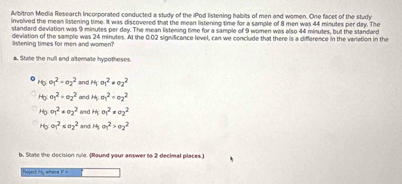 Arbitron Media Research Incorporated conducted a study of the iPod listening habits of men and women. One facet of the study
involved the mean listening time. It was discovered that the mean listening time for a sample of 8 men was 44 minutes per day. The
standard deviation was 9 minutes per day. The mean listening time for a sample of 9 women was also 44 minutes, but the standard
deviation of the sample was 24 minutes. At the 0.02 significance level, can we conclude that there is a difference in the variation in the
listening times for men and women?
a. State the null and alternate hypotheses.
Ho sigma _1^2=sigma _2^2 and H: sigma _1^2!= sigma _2^2
Ho sigma _1^2=sigma _2^2 and H. sigma _1^2=sigma _2^2
Họ: sigma _1^2!= sigma _2^2 and H sigma _1^2!= sigma _2^2
Họ: sigma _1^2≤ sigma _2^2 and H: sigma _1^2>sigma _2^2
b. State the decision rule. (Round your answer to 2 decimal places.)
Reject He where F>