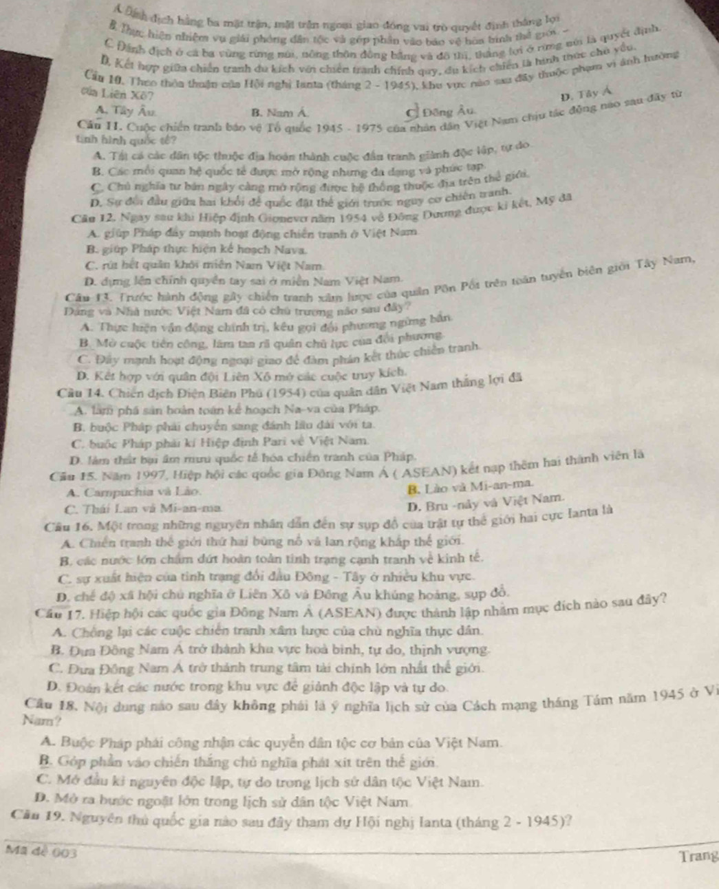 A Định địch hằng ba mặt trận, mặt trận ngoại giao đóng vai trò quyết định thắng lợi
B Thực hiện nhiệm vụ giải phóng dân tộc và gốp phần vào báo vệ hòa tình thể giới-
C Đánh địch ở cá ba vùng rừng núi, nông thôn đồng bằng và đô thị, thắng lợi ở rừng núi là quyết định
D, Kết hợp giữa chiến tranh du kích với chiến tranh chính quy, du kích chiến là hình thức chủ yều.
Cầu 10, Theo thêa thuận của Hội nghị Ianta (tháng 2 - 1945), khu vực nào sau đây thuộc phạm vi ánh hường
của Liên Xô7 D. Tây Á
A. Tây Âu. B. Nam Á. Đông Âu.
Cân II. Cuộc chiến tranh báo vệ Tổ quốc 1945 - 1975 của nhân dân Việt Nam chịu tác động nao sau đây từ
tnh hình quốc tê?
A. Tại có các dân tộc thuộc địa hoán thành cuộc đầu tranh giành độc lập, tự do
B. Các mỗi quan hệ quốc tế được mở rộng nhưng đa dạng và phức tạp
C. Chủ nghĩa tư bản ngày càng mở rộng được hệ thống thuộc địa trên thể giới.
D. Sự đổi đầu giữa hai khổi để quốc đặt thể giới trước nguy cơ chiên tranh.
Căn 12, Ngay sau khi Hiệp định Gionevo năm 1954 về Đông Đương được ki kết, Mỹ đã
A. giúp Pháp đây mạnh hoạt động chiến tranh ở Việt Nam
B. giúp Pháp thực hiện kế hoạch Nava.
C. rút hết quân khởi miền Nam Việt Nam
D. dựng lên chính quyền tay sai ở miền Nam Việt Nam.
Câu 13. Trước hành động gây chiến tranh xâm lược của quân Pôn Pối trên toán tuyển biên giới Tây Nam,
Đảng và Nhà nước Việt Nam đã có chủ trương não sau đây?
A. Thực hiện vận động chính trị, kêu gọi đội phương ngừng bắn
B Mở cuộc tiên công, lâm tan rã quân chủ lực của đổi phương
C. Đây mạnh hoạt động ngoại giao để đàm phán kết thúc chiến tranh.
D. Kết hợp với quân đội Liên Xô mở các cuộc truy kích.
Cầu 14. Chiến dịch Điện Biên Phú (1954) của quân dân Việt Nam thắng lợi đã
A. làm phá sản hoàn toán kể hoạch Na-va của Pháp.
B. buộc Pháp phải chuyển sang đánh lầu đài với ta.
C. buộc Pháp phải kí Hiệp định Pari về Việt Nam.
D. làm thất bại âm mưu quốc tế hóa chiến tranh của Pháp.
Cău 15. Năm 1997, Hiệp hội các quốc gia Đông Nam Á ( ASEAN) kết nạp thêm hai thành viên là
A. Campuchia và Lào.
B. Lào và Mi-an-ma.
C. Thái Lan và Mi-an-ma.
D. Bru -này và Việt Nam.
Câu 16. Một trong những nguyên nhân dẫn đến sự sụp đồ của trật tự thể giới hai cực Ianta là
A. Chiến tranh thế giới thứ hai bùng nổ và lan rộng khấp thế giới.
B. các nước lớn chẩm dứt hoàn toàn tinh trạng cạnh tranh về kinh tế.
C. sự xuất hiện của tinh trạng đổi đầu Đông - Tây ở nhiều khu vực.
D. chế độ xã hội chủ nghĩa ở Liên Xô và Đông Âu khúng hoàng, sụp đồ.
Cầu 17. Hiệp hội các quốc gia Đông Nam Á (ASEAN) được thành lập nhằm mục đích nào sau đây?
A. Chống lại các cuộc chiến tranh xâm lược của chù nghĩa thực dân.
B. Đựa Đông Nam Á trở thành kha vực hoà bình, tự do, thịnh vượng.
C. Đưa Đông Nam Á trở thành trung tâm tài chính lớn nhất thể giới.
D. Đoàn kết các nước trong khu vực để giảnh độc lập và tự do.
Câu 18. Nội dung nào sau đây không phái là ý nghĩa lịch sử của Cách mạng tháng Tám năm 1945 ở VI
Nam?
A. Buộc Pháp phái công nhận các quyền dân tộc cơ bản của Việt Nam.
B. Góp phần vào chiến thắng chủ nghĩa phát xít trên thế giới.
C. Mở đầu kỉ nguyên độc lập, tự do trong lịch sử dân tộc Việt Nam.
D. Mở ra bước ngoặt lớn trong lịch sử dân tộc Việt Nam
Căn 19. Nguyên thủ quốc gia nào sau đây tham dự Hội nghị lanta (tháng 2 - 1945)?
Mã dé 003
Trang