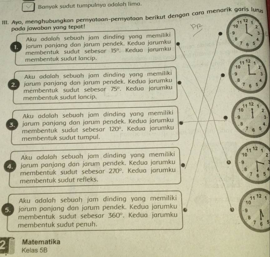 Banyak sudut tumpulnya adalah lima.
111. Ayo, menghubungkan pernyataan-pernyataan berikut dengan cara menarik garis lurs
11
pada jawaban yang tepat! 12 1
10 2°
-9
Aku adalah sebuah jam dinding yang memiliki 3
7 6 5
jarum panjang dan jarum pendek. Kedua jarumku . 8 4.
membentuk sudut sebesar 15°. Kedua jarumku
membentuk sudut lancip.
11 12 1
10 2
Aku adalah sebuah jam dinding yang memiliki
9 3
2 jarum panjang dan jarum pendek. Kedua jarumku
8 4
7
membentuk sudut sebesar 75°. Kedua jarumku 6 5
membentuk sudut lancip.
11 12 1
10
Aku adalah sebuah jam dinding yang memiliki 2
8 jarum panjang dan jarum pendek. Kedua jarumku
- 9 3
B 4 、
membentuk sudut sebesar 120°. Kedua jarumku 7 6 5
membentuk sudut tumpul.
11 12 1
Aku adalah sebuah jam dinding yang memiliki 10 2
。
4. jarum panjang dan jarum pendek. Kedua jarumku - 9 4
membentuk sudut sebesar 270°. Kedua jarumku 8 4
7
membentuk sudut refleks. 6 5
Aku adalah sebuah jam dinding yang memiliki
11 12 1
5. jarum panjang dan jarum pendek. Kedua jarumku
10
- 9
membentuk sudut sebesar 360°. Kedua jarumku
. 8
7
membentuk sudut penuh. 6 5
Matematika
2 Kelas 5B