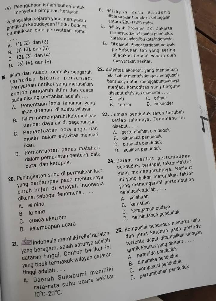 (5) Penggunaan istilah ‘sultan’ untuk B. Wilayah Kota Bandung
menyebut pimpinan kerajaan.
diperkirakan berada di ketinggian
Peninggalan sejarah yang merupakan antara 200-1.000 mdpl.
pengaruh kebudayaan Híndu-Buddha C. Wilayah Provinsi DKI Jakarta
ditunjukkan oleh pernyataan nomor termasuk daerah padat penduduk
karena menjadi ibù kota İndonesia.
A. (1), (2), dan (3)
D. Di daerah Bogor terdapat banyak
B. (1), (3), dan (5)
perkebunan teh yang sering
C. (2), (3), dan (4) dijadikan tempat wisata oleh
D. (3), (4), dan (5)
masyarakat sekitar.
22. Aktivitas ekonomi yang menambah
19. Iklim dan cuaca memiliki pengaruh nilai bahan mentah dengan mengubah
terhadap bidang pertanian. bentuknya atau menggabungkannya
Pernyataan berikut yang merupakan menjadi komoditas yang berguna
contoh pengaruh iklim dan cuaca disebut aktivitas ekonomi . . . .
pada bidang pertanian adalah . . . A. inti C. primer
A. Penentuan jenis tanaman yang B. tersier D. sekunder
akan ditanam di suatu wilayah.
B. Iklim memengaruhi ketersediaan 23. Jumlah penduduk terus berubah
sumber daya air di pegunungan. setiap tahunnya. Fenomena ini
C. Pemanfaatan pola angin dan
disebut    
musim dalam aktivitas mencari A. pertumbuhan penduduk
ikan. B. dinamika penduduk
D. Pemanfaatan panas matahari C. piramida penduduk
D. kualitas penduduk
dalam pembuatan genteng, batu
bata, dan kerupuk. 24. Dalam melihat pertumbuhan
20. Peningkatan suhu di permukaan laut penduduk, terdapat faktor-faktor
yang berdampak pada menurunnya yang memengaruhinya. Berikut
curah hujan di wilayah Indonesia ini yang bukɑn merupakan faktor 
dikenal sebagai fenomena . . . . yang memengaruhi pertumbuhan
penduduk adalah . . . .
A. kelahiran
A. el nino B. kematian
B. Ia nina
C. cuaca ekstrem C. keragaman budaya
D. kelembapan udara D. perpindahan penduduk
21. s Indonesia memiliki relief daratan 25. Komposisi penduduk menurut usia
yang beragam, salah satunya adalah dan jenis kelamin pada periode
dataran tinggi. Contoh berikut ini tertentu dapat ditampilkan dengan
A. piramida penduduk
yang tidɑk termasuk wilayah dataran grafik khusus yang disebut . . . .
A. Daerah Sukabumi memiliki B. dinamika penduduk
tinggi adalah . . .
D. pertumbuhan penduduk
rata-rata suhu udara sekitar C. komposisi penduduk
10°C-20°C.